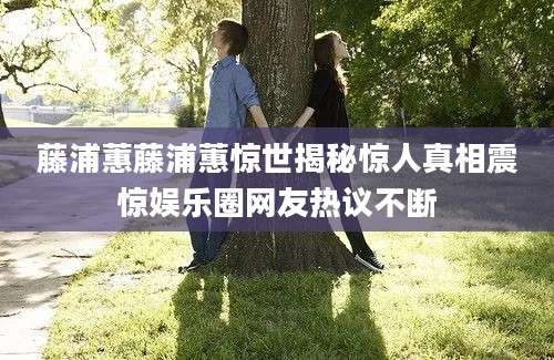 藤浦蕙藤浦蕙惊世揭秘惊人真相震惊娱乐圈网友热议不断