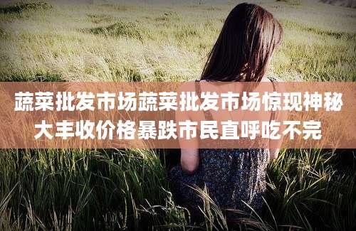 蔬菜批发市场蔬菜批发市场惊现神秘大丰收价格暴跌市民直呼吃不完