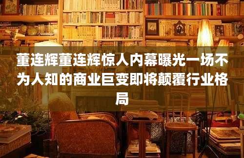 董连辉董连辉惊人内幕曝光一场不为人知的商业巨变即将颠覆行业格局