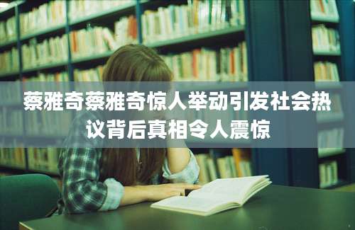 蔡雅奇蔡雅奇惊人举动引发社会热议背后真相令人震惊