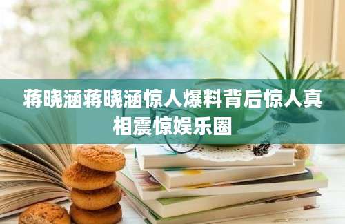 蒋晓涵蒋晓涵惊人爆料背后惊人真相震惊娱乐圈