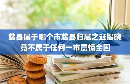藤县属于哪个市藤县归属之谜揭晓竟不属于任何一市震惊全国