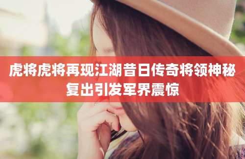 虎将虎将再现江湖昔日传奇将领神秘复出引发军界震惊