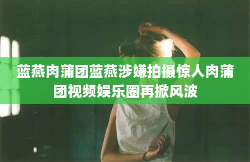 蓝燕肉蒲团蓝燕涉嫌拍摄惊人肉蒲团视频娱乐圈再掀风波