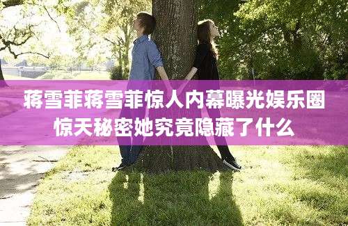 蒋雪菲蒋雪菲惊人内幕曝光娱乐圈惊天秘密她究竟隐藏了什么