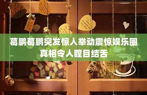 葛鹏葛鹏突发惊人举动震惊娱乐圈真相令人瞠目结舌