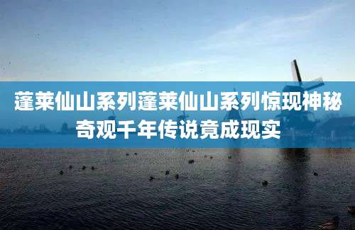 蓬莱仙山系列蓬莱仙山系列惊现神秘奇观千年传说竟成现实