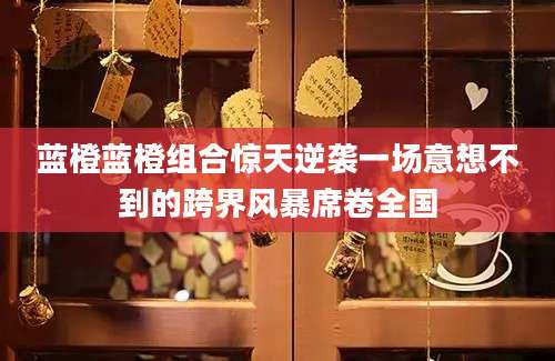 蓝橙蓝橙组合惊天逆袭一场意想不到的跨界风暴席卷全国