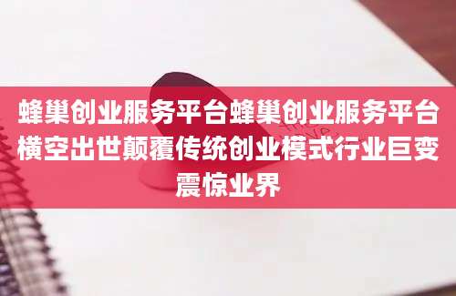 蜂巢创业服务平台蜂巢创业服务平台横空出世颠覆传统创业模式行业巨变震惊业界