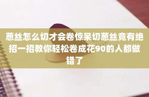 葱丝怎么切才会卷惊呆切葱丝竟有绝招一招教你轻松卷成花90的人都做错了