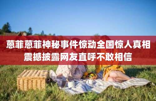 蒽菲蒽菲神秘事件惊动全国惊人真相震撼披露网友直呼不敢相信