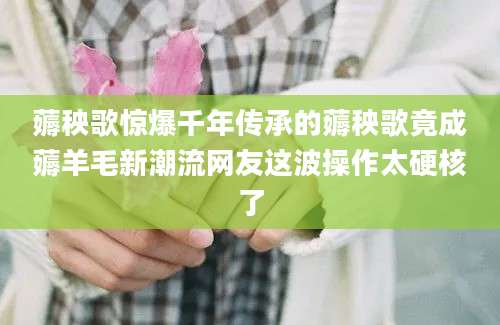 薅秧歌惊爆千年传承的薅秧歌竟成薅羊毛新潮流网友这波操作太硬核了