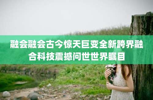 融会融会古今惊天巨变全新跨界融合科技震撼问世世界瞩目