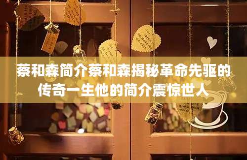 蔡和森简介蔡和森揭秘革命先驱的传奇一生他的简介震惊世人