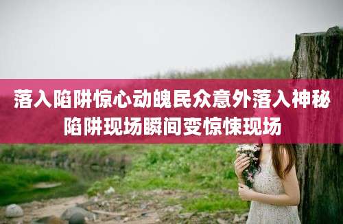 落入陷阱惊心动魄民众意外落入神秘陷阱现场瞬间变惊悚现场