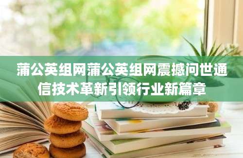 蒲公英组网蒲公英组网震撼问世通信技术革新引领行业新篇章