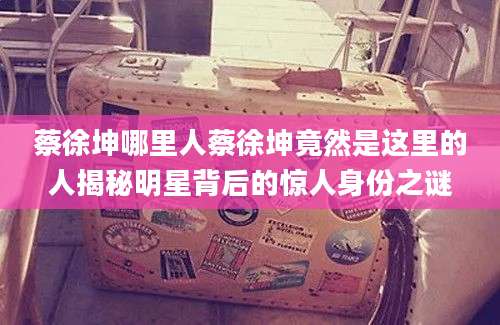 蔡徐坤哪里人蔡徐坤竟然是这里的人揭秘明星背后的惊人身份之谜