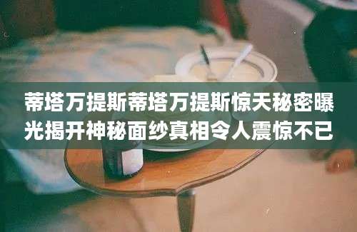蒂塔万提斯蒂塔万提斯惊天秘密曝光揭开神秘面纱真相令人震惊不已