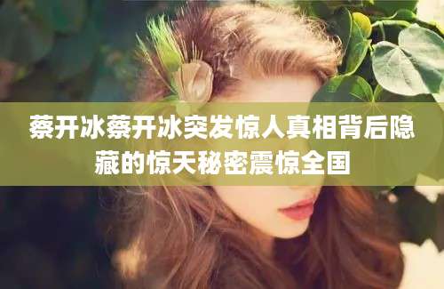 蔡开冰蔡开冰突发惊人真相背后隐藏的惊天秘密震惊全国