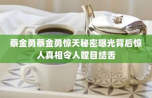 蔡金勇蔡金勇惊天秘密曝光背后惊人真相令人瞠目结舌