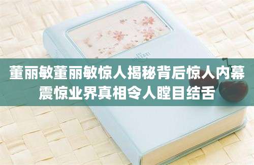 董丽敏董丽敏惊人揭秘背后惊人内幕震惊业界真相令人瞠目结舌