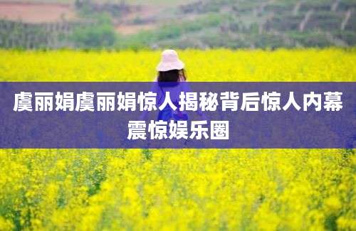 虞丽娟虞丽娟惊人揭秘背后惊人内幕震惊娱乐圈