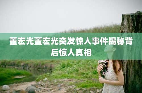 董宏光董宏光突发惊人事件揭秘背后惊人真相