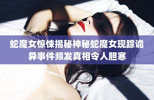 蛇魔女惊悚揭秘神秘蛇魔女现踪诡异事件频发真相令人胆寒