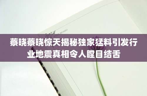 蔡晓蔡晓惊天揭秘独家猛料引发行业地震真相令人瞠目结舌