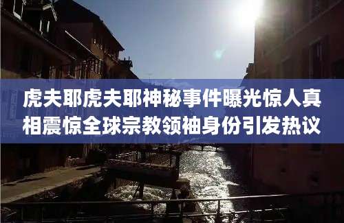 虎夫耶虎夫耶神秘事件曝光惊人真相震惊全球宗教领袖身份引发热议