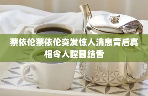 蔡依伦蔡依伦突发惊人消息背后真相令人瞠目结舌