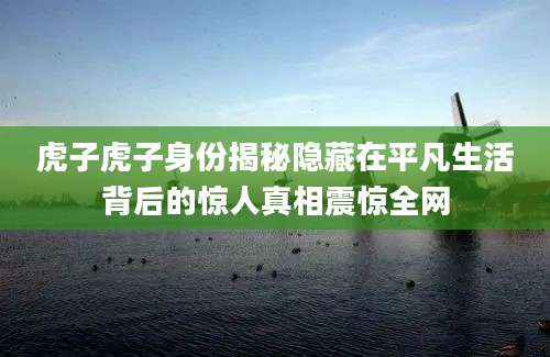 虎子虎子身份揭秘隐藏在平凡生活背后的惊人真相震惊全网