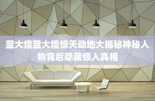 蓝大煌蓝大煌惊天动地大揭秘神秘人物背后隐藏惊人真相
