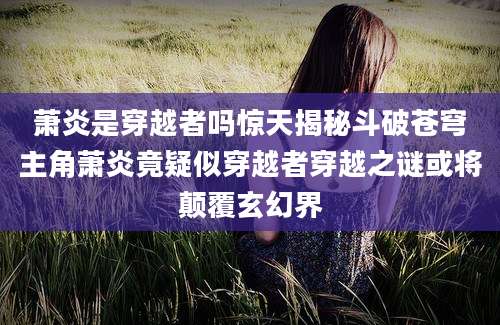 萧炎是穿越者吗惊天揭秘斗破苍穹主角萧炎竟疑似穿越者穿越之谜或将颠覆玄幻界