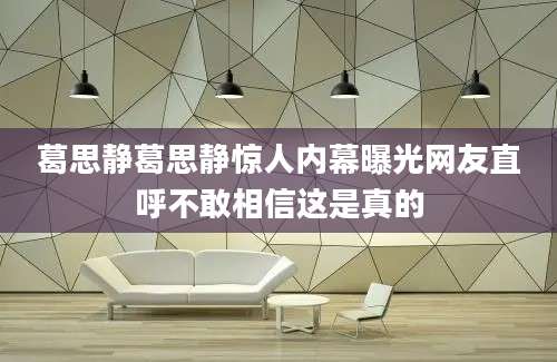 葛思静葛思静惊人内幕曝光网友直呼不敢相信这是真的