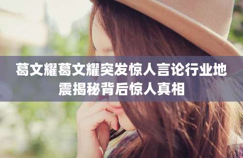 葛文耀葛文耀突发惊人言论行业地震揭秘背后惊人真相