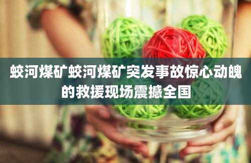 蛟河煤矿蛟河煤矿突发事故惊心动魄的救援现场震撼全国