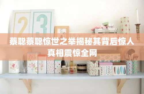 蔡聪蔡聪惊世之举揭秘其背后惊人真相震惊全网