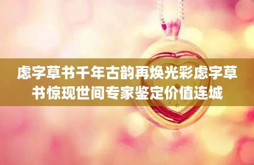 虑字草书千年古韵再焕光彩虑字草书惊现世间专家鉴定价值连城