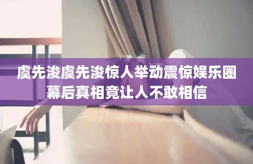 虞先浚虞先浚惊人举动震惊娱乐圈幕后真相竟让人不敢相信