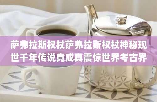 萨弗拉斯权杖萨弗拉斯权杖神秘现世千年传说竟成真震惊世界考古界
