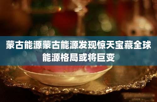 蒙古能源蒙古能源发现惊天宝藏全球能源格局或将巨变