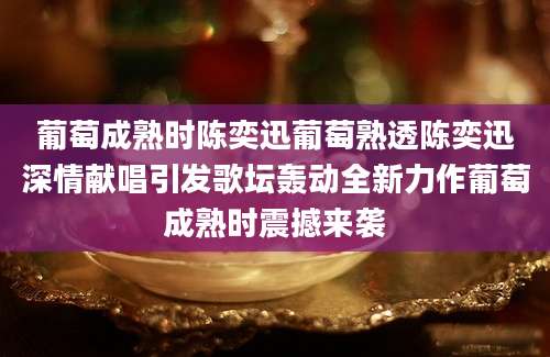 葡萄成熟时陈奕迅葡萄熟透陈奕迅深情献唱引发歌坛轰动全新力作葡萄成熟时震撼来袭