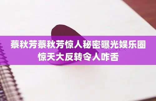 蔡秋芳蔡秋芳惊人秘密曝光娱乐圈惊天大反转令人咋舌