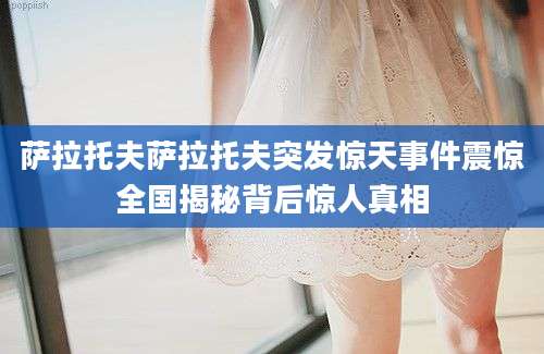 萨拉托夫萨拉托夫突发惊天事件震惊全国揭秘背后惊人真相