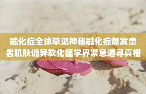 融化症全球罕见神秘融化症爆发患者肌肤诡异软化医学界紧急追寻真相