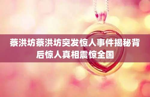 蔡洪坊蔡洪坊突发惊人事件揭秘背后惊人真相震惊全国