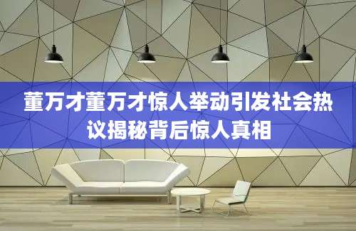 董万才董万才惊人举动引发社会热议揭秘背后惊人真相