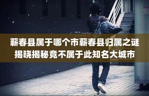 蕲春县属于哪个市蕲春县归属之谜揭晓揭秘竟不属于此知名大城市