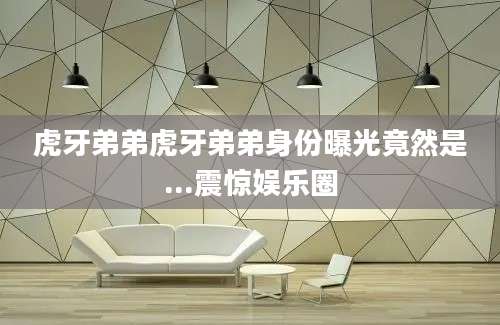 虎牙弟弟虎牙弟弟身份曝光竟然是...震惊娱乐圈